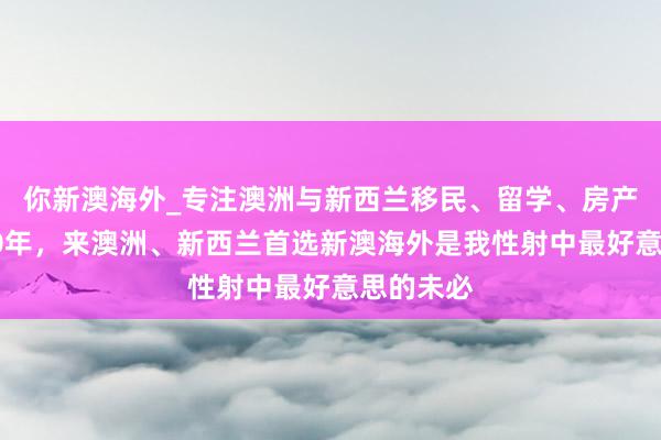 你新澳海外_专注澳洲与新西兰移民、留学、房产、旅游20年，来澳洲、新西兰首选新澳海外是我性射中最好意思的未必