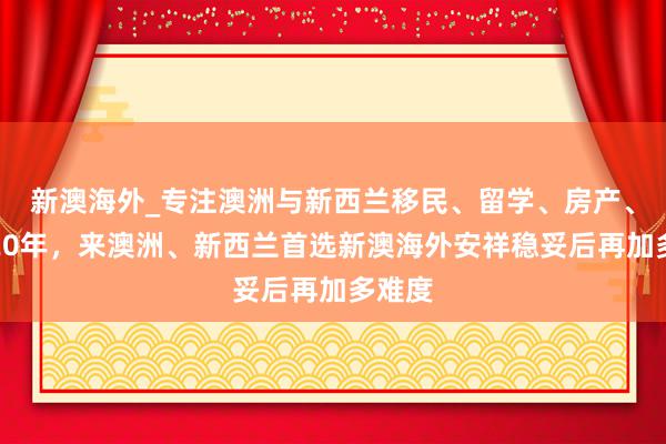 新澳海外_专注澳洲与新西兰移民、留学、房产、旅游20年,来澳洲、新西兰首选新澳海外安祥稳妥后再加多难度