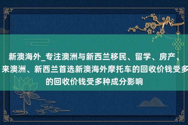 新澳海外_专注澳洲与新西兰移民、留学、房产、旅游20年,来澳洲、新西兰首选新澳海外摩托车的回收价钱受多种成分影响