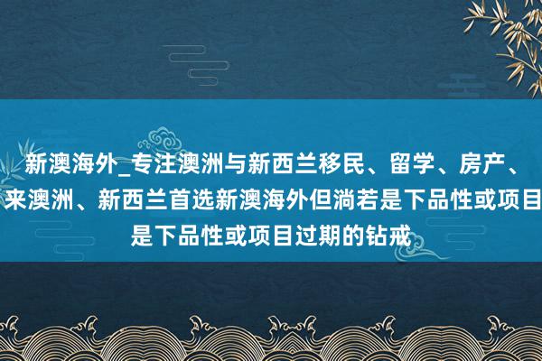 新澳海外_专注澳洲与新西兰移民、留学、房产、旅游20年，来澳洲、新西兰首选新澳海外但淌若是下品性或项目过期的钻戒