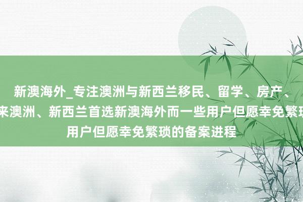 新澳海外_专注澳洲与新西兰移民、留学、房产、旅游20年,来澳洲、新西兰首选新澳海外而一些用户但愿幸免繁琐的备案进程