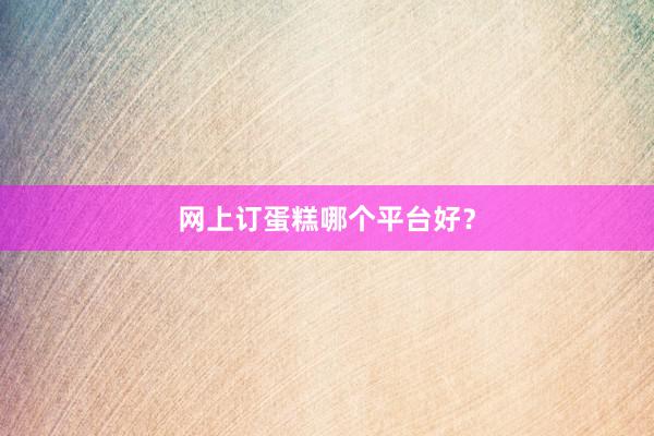 网上订蛋糕哪个平台好？