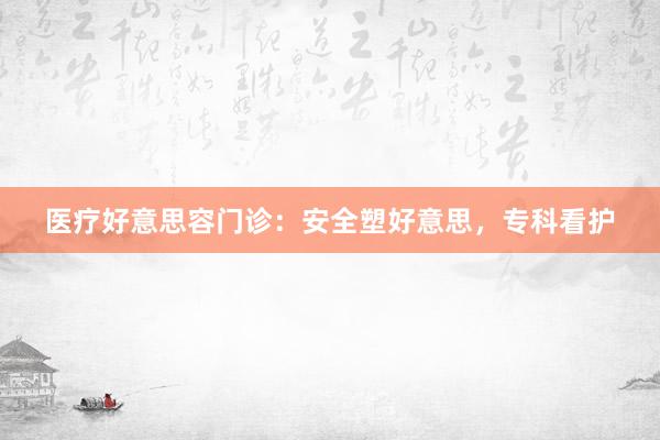 医疗好意思容门诊：安全塑好意思，专科看护